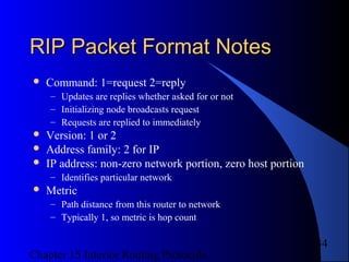 Chapter 15 Interior Routing Protocols
34
RIP Packet Format NotesRIP Packet Format Notes
 Command: 1=request 2=reply
– Updates are replies whether asked for or not
– Initializing node broadcasts request
– Requests are replied to immediately
 Version: 1 or 2
 Address family: 2 for IP
 IP address: non-zero network portion, zero host portion
– Identifies particular network
 Metric
– Path distance from this router to network
– Typically 1, so metric is hop count
 