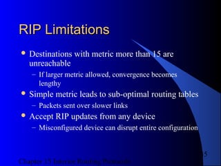 Chapter 15 Interior Routing Protocols
35
RIP LimitationsRIP Limitations
 Destinations with metric more than 15 are
unreachable
– If larger metric allowed, convergence becomes
lengthy
 Simple metric leads to sub-optimal routing tables
– Packets sent over slower links
 Accept RIP updates from any device
– Misconfigured device can disrupt entire configuration
 