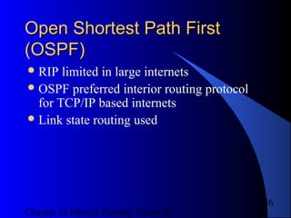 Chapter 15 Interior Routing Protocols
36
Open Shortest Path FirstOpen Shortest Path First
(OSPF)(OSPF)
RIP limited in large internets
OSPF preferred interior routing protocol
for TCP/IP based internets
Link state routing used
 