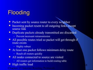 Chapter 15 Interior Routing Protocols
38
FloodingFlooding
 Packet sent by source router to every neighbor
 Incoming packet resent to all outgoing links except
source link
 Duplicate packets already transmitted are discarded
– Prevent incessant retransmission
 All possible routes tried so packet will get through if
route exists
– Highly robust
 At least one packet follows minimum delay route
– Reach all routers quickly
 All nodes connected to source are visited
– All routers get information to build routing table
 High traffic load
 