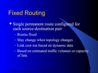 Chapter 15 Interior Routing Protocols
4
Fixed RoutingFixed Routing
Single permanent route configured for
each source-destination pair
– Routes fixed
– May change when topology changes
– Link cost not based on dynamic data
– Based on estimated traffic volumes or capacity
of link
 