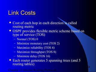 Chapter 15 Interior Routing Protocols
44
Link CostsLink Costs
 Cost of each hop in each direction is called
routing metric
 OSPF provides flexible metric scheme based on
type of service (TOS)
– Normal (TOS) 0
– Minimize monetary cost (TOS 2)
– Maximize reliability (TOS 4)
– Maximize throughput (TOS 8)
– Minimize delay (TOS 16)
 Each router generates 5 spanning trees (and 5
routing tables)
 