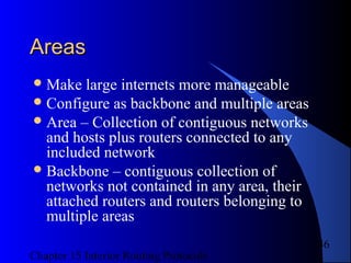 Chapter 15 Interior Routing Protocols
46
AreasAreas
Make large internets more manageable
Configure as backbone and multiple areas
Area – Collection of contiguous networks
and hosts plus routers connected to any
included network
Backbone – contiguous collection of
networks not contained in any area, their
attached routers and routers belonging to
multiple areas
 