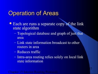 Chapter 15 Interior Routing Protocols
47
Operation of AreasOperation of Areas
Each are runs a separate copy of the link
state algorithm
– Topological database and graph of just that
area
– Link state information broadcast to other
routers in area
– Reduces traffic
– Intra-area routing relies solely on local link
state information
 