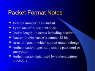 Chapter 15 Interior Routing Protocols
50
Packet Format NotesPacket Format Notes
 Version number: 2 is current
 Type: one of 5, see next slide
 Packet length: in octets including header
 Router id: this packet’s source, 32 bit
 Area id: Area to which source router belongs
 Authentication type: null, simple password or
encryption
 Authentication data: used by authentication
procedure
 