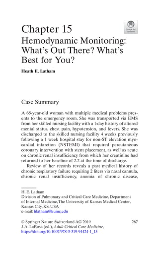 267© Springer Nature Switzerland AG 2019
J.A. LaRosa (ed.), Adult Critical Care Medicine,
https://doi.org/10.1007/978-3-319-94424-1_15
Case Summary
A 68-year-old woman with multiple medical problems pres-
ents to the emergency room. She was transported via EMS
from her skilled nursing facility with a 1-day history of altered
mental status, chest pain, hypotension, and fevers. She was
discharged to the skilled nursing facility 4 weeks previously
following a 1 week hospital stay for non-ST elevation myo-
cardial infarction (NSTEMI) that required percutaneous
coronary intervention with stent placement, as well as acute
on chronic renal insufficiency from which her creatinine had
returned to her baseline of 2.2 at the time of discharge.
Review of her records reveals a past medical history of
chronic respiratory failure requiring 2 liters via nasal cannula,
chronic renal insufficiency, anemia of chronic disease,
Chapter 15
Hemodynamic Monitoring:
What’s Out There? What’s
Best for You?
Heath E. Latham
H. E. Latham
Division of Pulmonary and Critical Care Medicine, Department
of Internal Medicine,The University of Kansas Medical Center,
Kansas City, KS, USA
e-mail: hlatham@kumc.edu
 