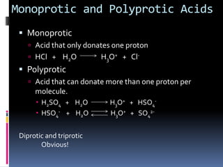 Monoprotic and Polyprotic AcidsMonoproticAcid that only donates one protonHCl   +    H2O               H3O++   Cl-PolyproticAcid that can donate more than one proton per molecule.H2SO4+    H2O               H3O+   +   HSO4-HSO4-+    H2O               H3O+   +   SO42-Diprotic and triproticObvious!