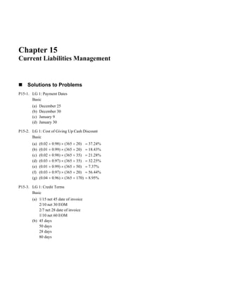 Chapter 15
Current Liabilities Management
Solutions to Problems
P15-1. LG 1: Payment Dates
Basic
(a) December 25
(b) December 30
(c) January 9
(d) January 30
P15-2. LG 1: Cost of Giving Up Cash Discount
Basic
(a) (0.02 ÷ 0.98) × (365 ÷ 20) = 37.24%
(b) (0.01 ÷ 0.99) × (365 ÷ 20) = 18.43%
(c) (0.02 ÷ 0.98) × (365 ÷ 35) = 21.28%
(d) (0.03 ÷ 0.97) × (365 ÷ 35) = 32.25%
(e) (0.01 ÷ 0.99) × (365 ÷ 50) = 7.37%
(f) (0.03 ÷ 0.97) × (365 ÷ 20) = 56.44%
(g) (0.04 ÷ 0.96) × (365 ÷ 170) = 8.95%
P15-3. LG 1: Credit Terms
Basic
(a) 1/15 net 45 date of invoice
2/10 net 30 EOM
2/7 net 28 date of invoice
1/10 net 60 EOM
(b) 45 days
50 days
28 days
80 days
 