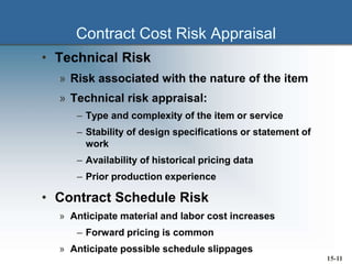 Contract Cost Risk Appraisal
• Technical Risk
» Risk associated with the nature of the item
» Technical risk appraisal:
– Type and complexity of the item or service
– Stability of design specifications or statement of
work
– Availability of historical pricing data
– Prior production experience
• Contract Schedule Risk
» Anticipate material and labor cost increases
– Forward pricing is common
» Anticipate possible schedule slippages
15-11
 