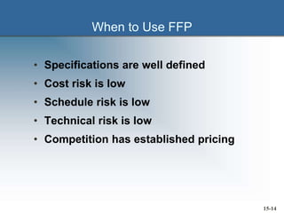 When to Use FFP
• Specifications are well defined
• Cost risk is low
• Schedule risk is low
• Technical risk is low
• Competition has established pricing
15-14
 