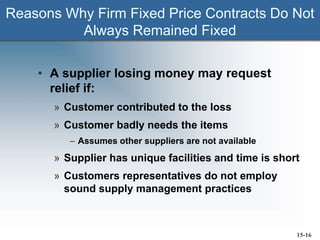 Reasons Why Firm Fixed Price Contracts Do Not
Always Remained Fixed
• A supplier losing money may request
relief if:
» Customer contributed to the loss
» Customer badly needs the items
– Assumes other suppliers are not available
» Supplier has unique facilities and time is short
» Customers representatives do not employ
sound supply management practices
15-16
 