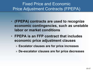 Fixed Price and Economic
Price Adjustment Contracts (FPEPA)
• (FPEPA) contracts are used to recognize
economic contingencies, such as unstable
labor or market conditions
• FPEPA is an FFP contract that includes
economic price adjustment clauses
» Escalator clauses are for price increases
» De-escalator clauses are for price decreases
15-17
 