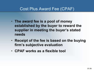 Cost Plus Award Fee (CPAF)
• The award fee is a pool of money
established by the buyer to reward the
supplier in meeting the buyer’s stated
needs
• Receipt of the fee is based on the buying
firm’s subjective evaluation
• CPAF works as a flexible tool
15-30
 