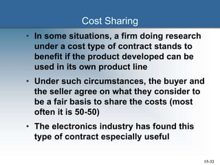 Cost Sharing
• In some situations, a firm doing research
under a cost type of contract stands to
benefit if the product developed can be
used in its own product line
• Under such circumstances, the buyer and
the seller agree on what they consider to
be a fair basis to share the costs (most
often it is 50-50)
• The electronics industry has found this
type of contract especially useful
15-32
 