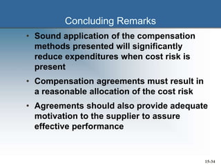 Concluding Remarks
• Sound application of the compensation
methods presented will significantly
reduce expenditures when cost risk is
present
• Compensation agreements must result in
a reasonable allocation of the cost risk
• Agreements should also provide adequate
motivation to the supplier to assure
effective performance
15-34
 
