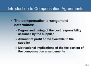 Introduction to Compensation Agreements
• The compensation arrangement
determines:
» Degree and timing of the cost responsibility
assumed by the supplier
» Amount of profit or fee available to the
supplier
» Motivational implications of the fee portion of
the compensation arrangements
15-4
 