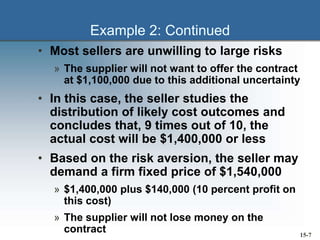 Example 2: Continued
• Most sellers are unwilling to large risks
» The supplier will not want to offer the contract
at $1,100,000 due to this additional uncertainty
• In this case, the seller studies the
distribution of likely cost outcomes and
concludes that, 9 times out of 10, the
actual cost will be $1,400,000 or less
• Based on the risk aversion, the seller may
demand a firm fixed price of $1,540,000
» $1,400,000 plus $140,000 (10 percent profit on
this cost)
» The supplier will not lose money on the
contract 15-7
 