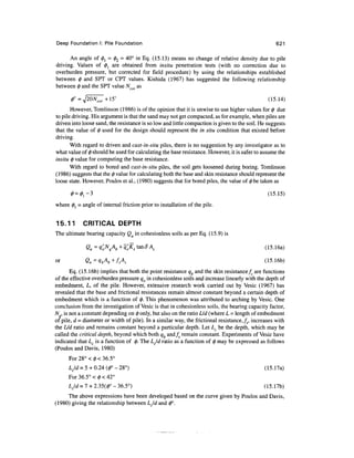 Deep Foundation I: Pile Foundation 621
An angle of 0, = 02 = 40° in Eq. (15.13) means no change of relative density due to pile
driving. Values of 0} are obtained from insitu penetration tests (with no correction due to
overburden pressure, but corrected for field procedure) by using the relationships established
between 0 and SPT or CPT values. Kishida (1967) has suggested the following relationship
between 0 and the SPT value Ncor as
0° =^20Ncor+l5° (15.14)
However, Tomlinson (1986) is of the opinion that it is unwise to use higher values for 0 due
to pile driving. His argument is that the sand may not get compacted, as for example, when piles are
driven into loose sand, the resistance is so low and little compaction is given to the soil. He suggests
that the value of 0 used for the design should represent the in situ condition that existed before
driving.
With regard to driven and cast-in-situ piles, there is no suggestion by any investigator as to
what value of 0 should be used for calculatingthe base resistance. However, it is safer to assume the
insitu 0 value for computing the base resistance.
With regard to bored and cast-in-situ piles, the soil gets loosened during boring. Tomlinson
(1986) suggests that the 0 value for calculating both the base and skin resistance should represent the
loose state. However, Poulos et al., (1980) suggests that for bored piles, the value of 0be taken as
0 = ^ - 3 (15.15)
where 0j = angle of internal friction prior to installation of the pile.
15.11 CRITICAL DEPTH
The ultimate bearing capacity Qu in cohesionless soils as per Eq. (15.9) is
Qu =9'oN
q
A
b+
«'0Ks imSA
s (15.16a)
or Qu=1b+fA (15.16b)
Eq. (15.16b) implies that both the point resistance qb and the skin resistancefs are functions
of the effective overburden pressure qo in cohesionless soils and increase linearly with the depth of
embedment, L, of the pile. However, extensive research work carried out by Vesic (1967) has
revealed that the base and frictional resistances remain almost constant beyond a certain depth of
embedment which is a function of 0. This phenomenon was attributed to arching by Vesic. One
conclusion from the investigation of Vesic is that in cohesionless soils, the bearing capacity factor,
N , is not a constant depending on 0 only, but also on the ratio Lid (where L =length of embedment
of pile, d = diameter or width of pile). In a similar way, the frictional resistance, fs, increases with
the L/d ratio and remains constant beyond a particular depth. Let LC be the depth, which may be
called the critical depth, beyond which both qb and/5 remain constant. Experiments of Vesic have
indicated that Lc is a function of 0. The LJd ratio as a function of 0 may be expressed as follows
(Poulos and Davis,1980)
For 28° <0< 36.5°
LJd =5 + 0.24(0°- 28°) (15.17a)
For 36.5° < 0 < 42°
LJd =1 +2.35(0° - 36.5°) (15.17b)
The above expressions have been developed based on the curve given by Poulos and Davis,
(1980) giving the relationship between LJd and 0°.
 