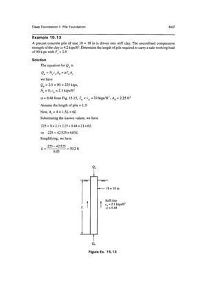 Deep FoundationI: Pile Foundation 647
Example 15.13
A precast concrete pile of size 18 x 18 in is driven into stiff clay. The unconfmed compressive
strength of the clay is 4.2 kips/ft2
. Determine the length of pile required to carry a safe working load
of 90 kips with Fs = 2.5.
Solution
The equation for Qu is
we have
Qu = 2.5 x 90 = 225 kips,
Nc = 9, cu = 2.1 kips/ft2
a =0.48 from Fig. 15.15, cu =cu =2.1 kips/ft2
, Ab = 2.25 ft2
Assume the length of pile = L ft
Now,A5 = 4 x 1.5L = 6L
Substituting the known values, we have
225 = 9x 2.1 x 2.25+ 0.48 x 2.1 x 6L
or 225 = 42.525 + 6.05L
Simplifying, we have
225-42.525
L =
6.05
= 30.2 ft
/w
.1
18 x 18 in.
. Stiff clay
f cu = 2.1 kips/ft2
1
a = 0.48
Figure Ex. 15.13
 