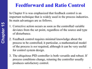 1
Chapter
15
Feedforward and Ratio Control
In Chapter 8 is was emphasized that feedback control is an
important technique that is widely used in the process industries.
Its main advantages are as follows.
1. Corrective action occurs as soon as the controlled variable
deviates from the set point, regardless of the source and type
of disturbance.
2. Feedback control requires minimal knowledge about the
process to be controlled; it particular, a mathematical model
of the process is not required, although it can be very useful
for control system design.
3. The ubiquitous PID controller is both versatile and robust. If
process conditions change, retuning the controller usually
produces satisfactory control.
 
