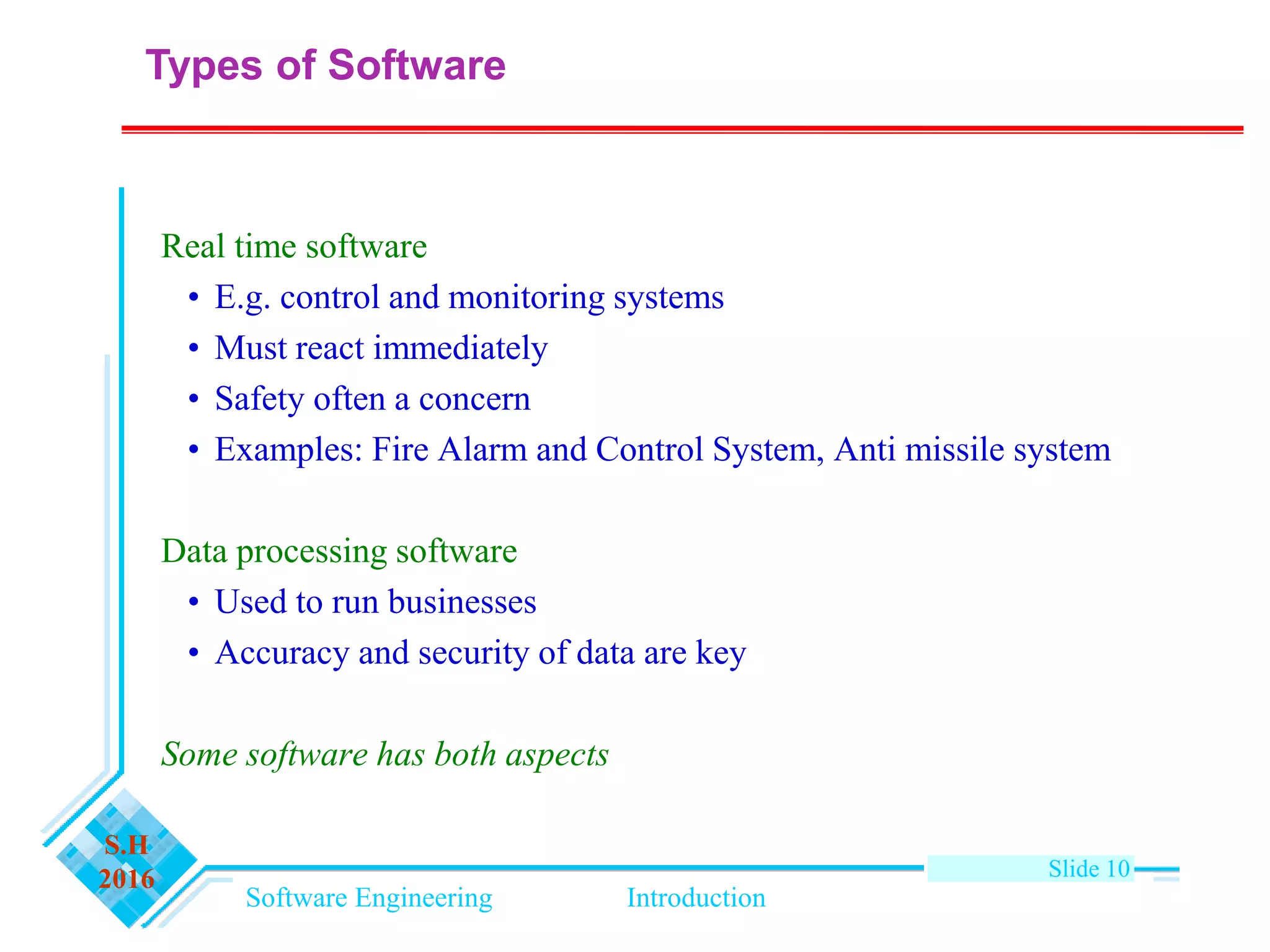 Software Engineering Introduction
S.H
2016 Slide 10
Types of Software
Real time software
• E.g. control and monitoring systems
• Must react immediately
• Safety often a concern
• Examples: Fire Alarm and Control System, Anti missile system
Data processing software
• Used to run businesses
• Accuracy and security of data are key
Some software has both aspects
 