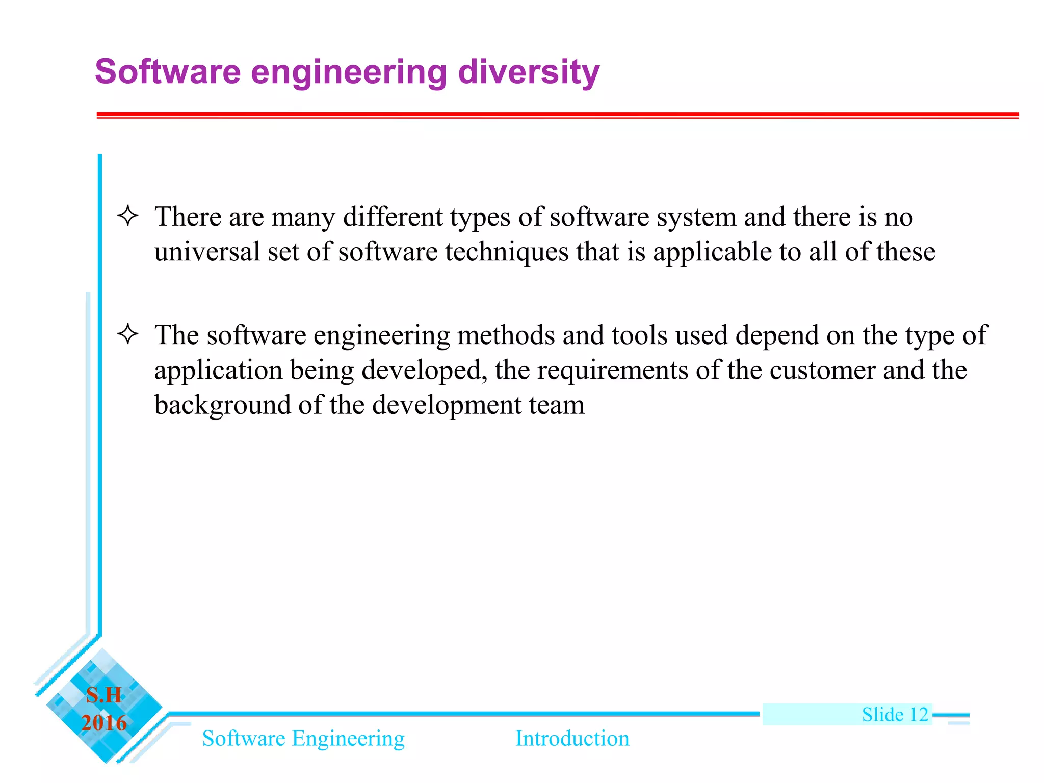 Software Engineering Introduction
S.H
2016 Slide 12
Software engineering diversity
 There are many different types of software system and there is no
universal set of software techniques that is applicable to all of these
 The software engineering methods and tools used depend on the type of
application being developed, the requirements of the customer and the
background of the development team
 