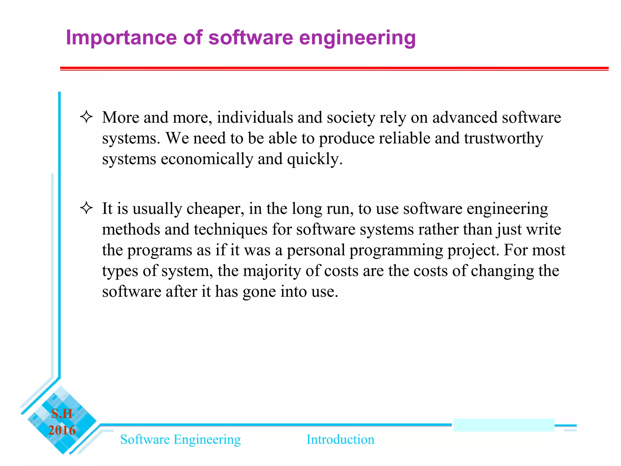 Software Engineering Introduction
S.H
2016
Importance of software engineering
 More and more, individuals and society rely on advanced software
systems. We need to be able to produce reliable and trustworthy
systems economically and quickly.
 It is usually cheaper, in the long run, to use software engineering
methods and techniques for software systems rather than just write
the programs as if it was a personal programming project. For most
types of system, the majority of costs are the costs of changing the
software after it has gone into use.
 