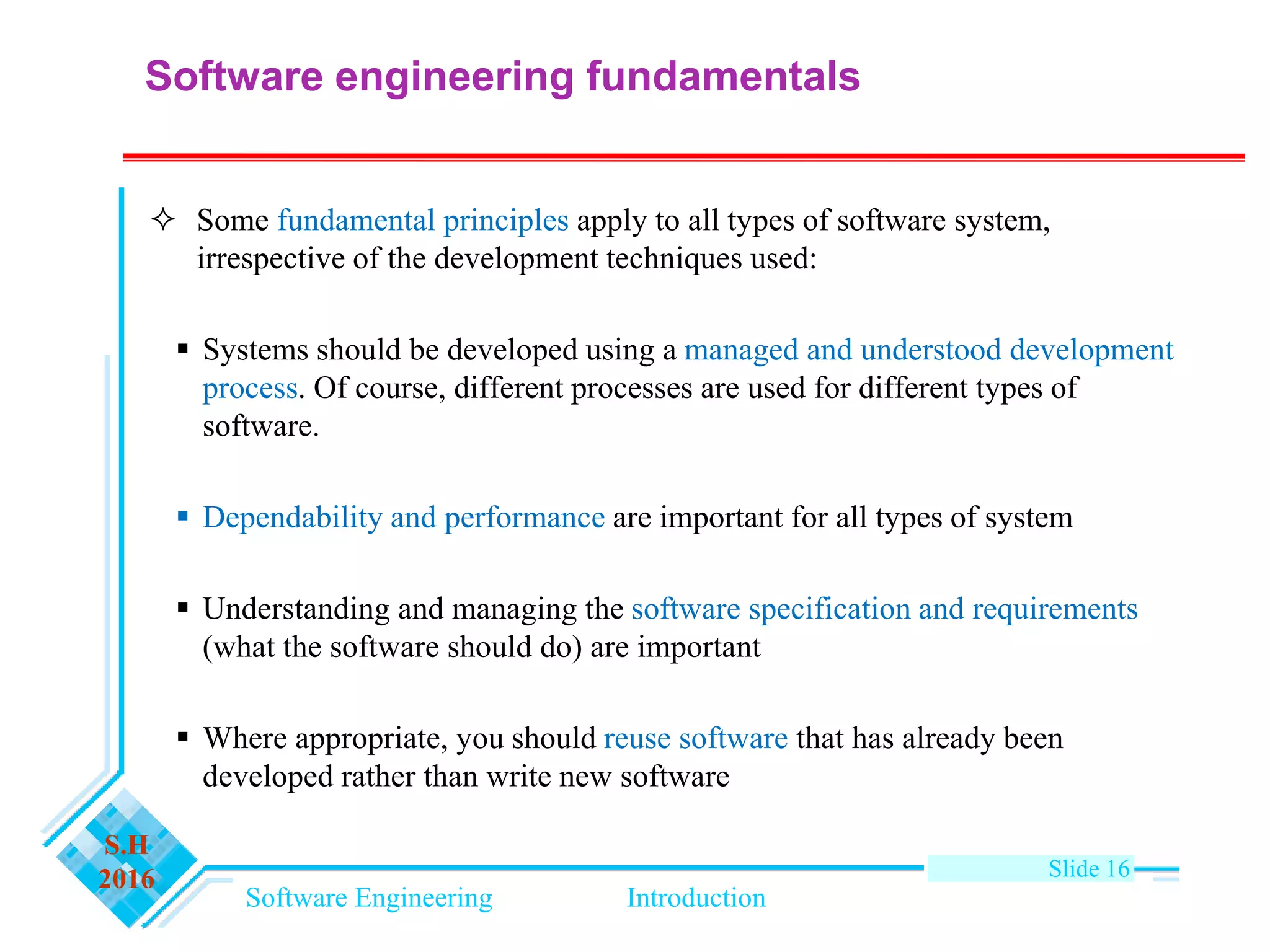 Software Engineering Introduction
S.H
2016 Slide 16
Software engineering fundamentals
 Some fundamental principles apply to all types of software system,
irrespective of the development techniques used:
 Systems should be developed using a managed and understood development
process. Of course, different processes are used for different types of
software.
 Dependability and performance are important for all types of system
 Understanding and managing the software specification and requirements
(what the software should do) are important
 Where appropriate, you should reuse software that has already been
developed rather than write new software
 