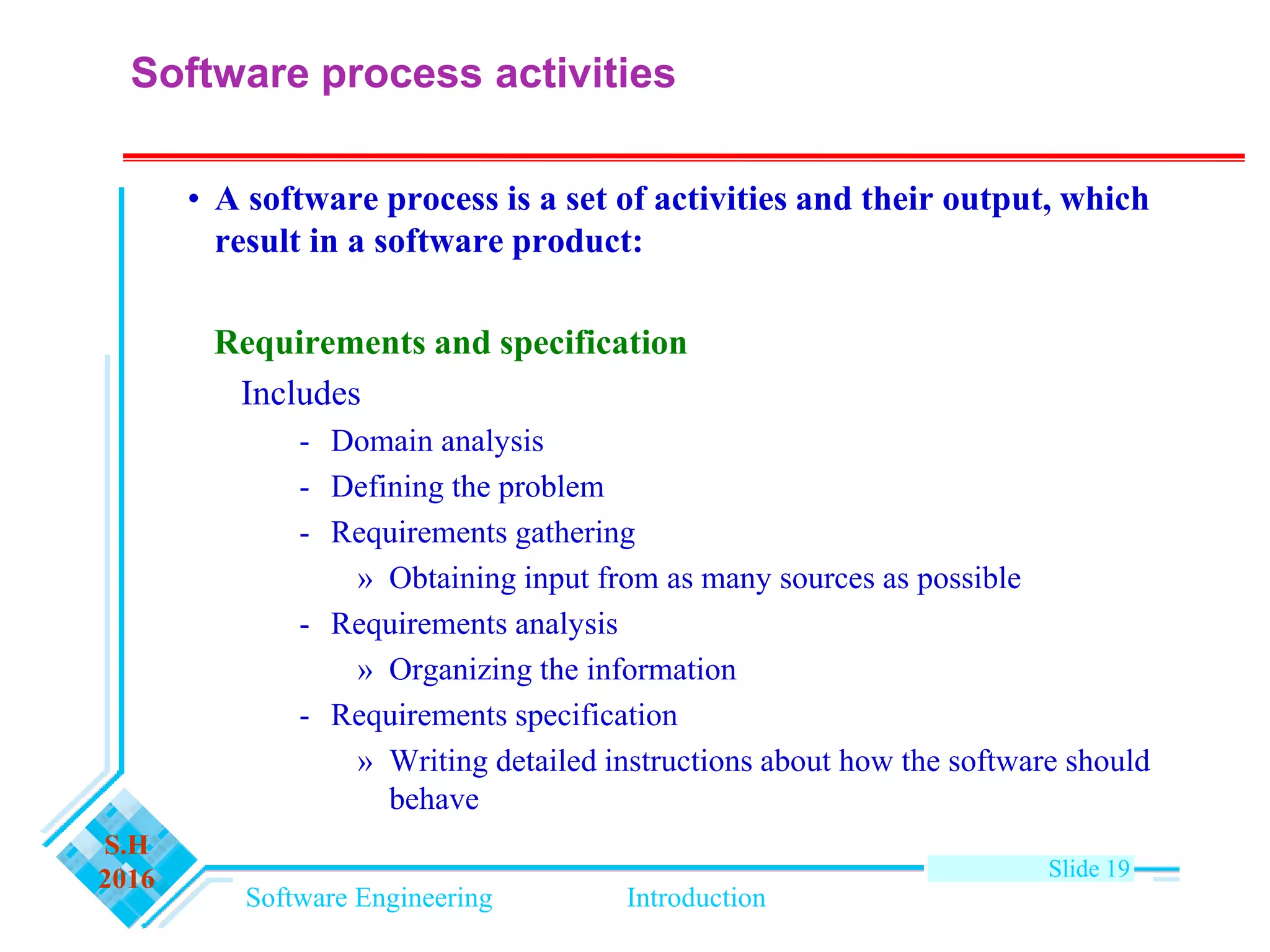 Software Engineering Introduction
S.H
2016 Slide 19
Software process activities
• A software process is a set of activities and their output, which
result in a software product:
Requirements and specification
Includes
- Domain analysis
- Defining the problem
- Requirements gathering
» Obtaining input from as many sources as possible
- Requirements analysis
» Organizing the information
- Requirements specification
» Writing detailed instructions about how the software should
behave
 