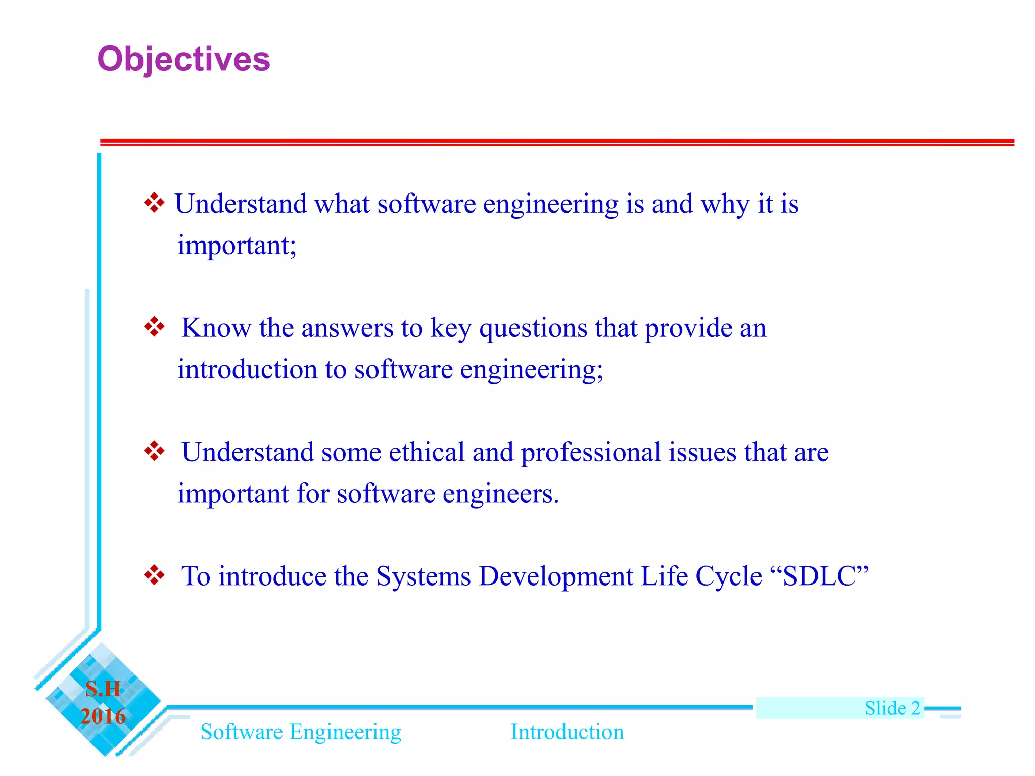Software Engineering Introduction
S.H
2016 Slide 2
Objectives
 Understand what software engineering is and why it is
important;
 Know the answers to key questions that provide an
introduction to software engineering;
 Understand some ethical and professional issues that are
important for software engineers.
 To introduce the Systems Development Life Cycle “SDLC”
 
