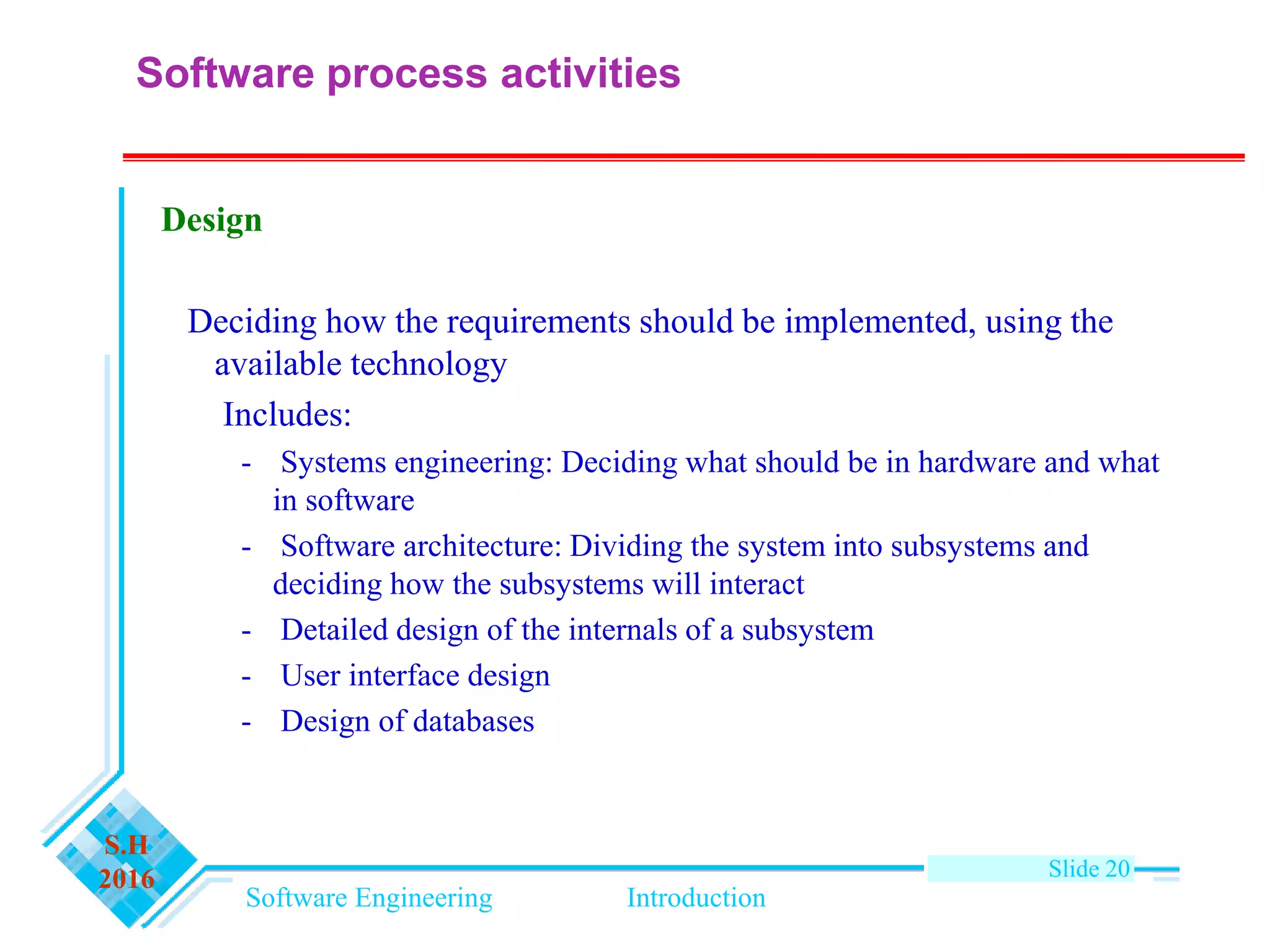 Software Engineering Introduction
S.H
2016 Slide 20
Design
Deciding how the requirements should be implemented, using the
available technology
Includes:
- Systems engineering: Deciding what should be in hardware and what
in software
- Software architecture: Dividing the system into subsystems and
deciding how the subsystems will interact
- Detailed design of the internals of a subsystem
- User interface design
- Design of databases
Software process activities
 