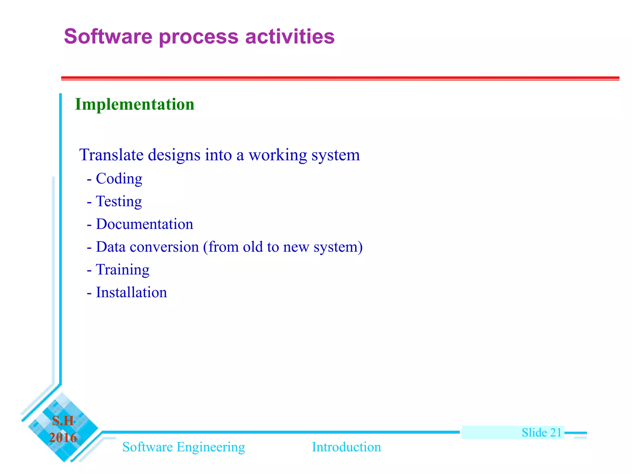 Software Engineering Introduction
S.H
2016 Slide 21
Implementation
Translate designs into a working system
- Coding
- Testing
- Documentation
- Data conversion (from old to new system)
- Training
- Installation
Software process activities
 