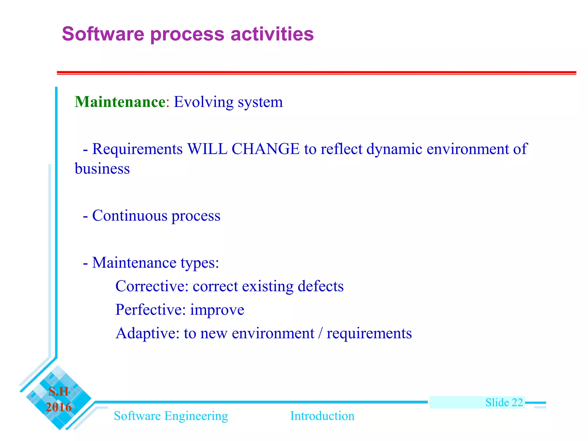 Software Engineering Introduction
S.H
2016 Slide 22
Maintenance: Evolving system
- Requirements WILL CHANGE to reflect dynamic environment of
business
- Continuous process
- Maintenance types:
Corrective: correct existing defects
Perfective: improve
Adaptive: to new environment / requirements
Software process activities
 