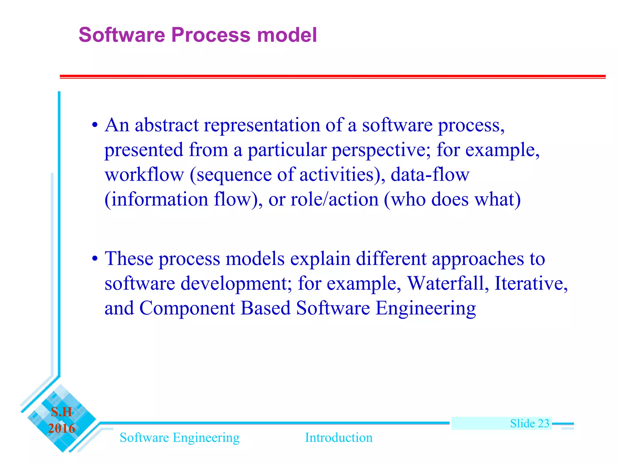 Software Engineering Introduction
S.H
2016 Slide 23
Software Process model
• An abstract representation of a software process,
presented from a particular perspective; for example,
workflow (sequence of activities), data-flow
(information flow), or role/action (who does what)
• These process models explain different approaches to
software development; for example, Waterfall, Iterative,
and Component Based Software Engineering
 