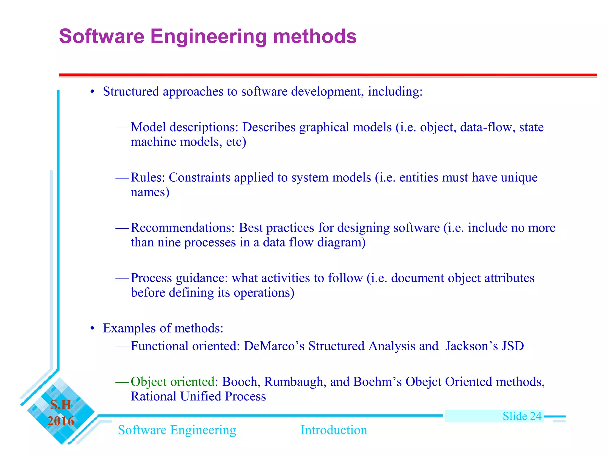 Software Engineering Introduction
S.H
2016 Slide 24
Software Engineering methods
• Structured approaches to software development, including:
—Model descriptions: Describes graphical models (i.e. object, data-flow, state
machine models, etc)
—Rules: Constraints applied to system models (i.e. entities must have unique
names)
—Recommendations: Best practices for designing software (i.e. include no more
than nine processes in a data flow diagram)
—Process guidance: what activities to follow (i.e. document object attributes
before defining its operations)
• Examples of methods:
—Functional oriented: DeMarco’s Structured Analysis and Jackson’s JSD
—Object oriented: Booch, Rumbaugh, and Boehm’s Obejct Oriented methods,
Rational Unified Process
 