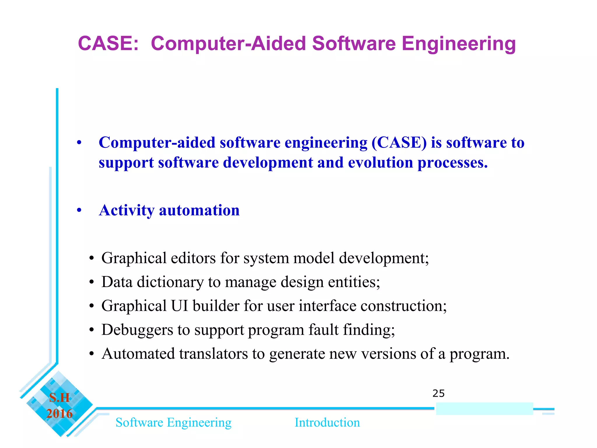 Software Engineering Introduction
S.H
2016
25
CASE: Computer-Aided Software Engineering
• Computer-aided software engineering (CASE) is software to
support software development and evolution processes.
• Activity automation
• Graphical editors for system model development;
• Data dictionary to manage design entities;
• Graphical UI builder for user interface construction;
• Debuggers to support program fault finding;
• Automated translators to generate new versions of a program.
 