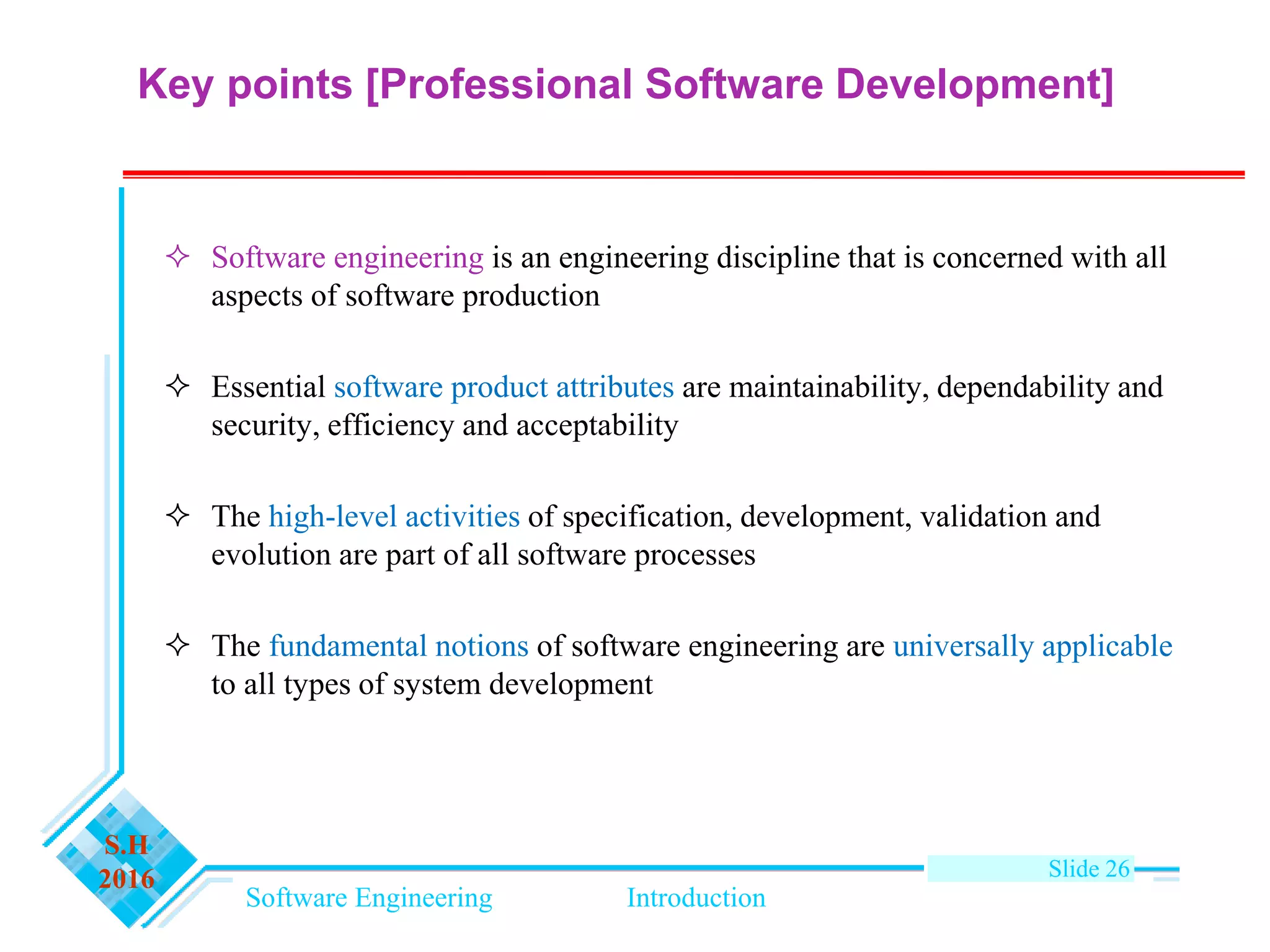 Software Engineering Introduction
S.H
2016 Slide 26
 Software engineering is an engineering discipline that is concerned with all
aspects of software production
 Essential software product attributes are maintainability, dependability and
security, efficiency and acceptability
 The high-level activities of specification, development, validation and
evolution are part of all software processes
 The fundamental notions of software engineering are universally applicable
to all types of system development
Key points [Professional Software Development]
 