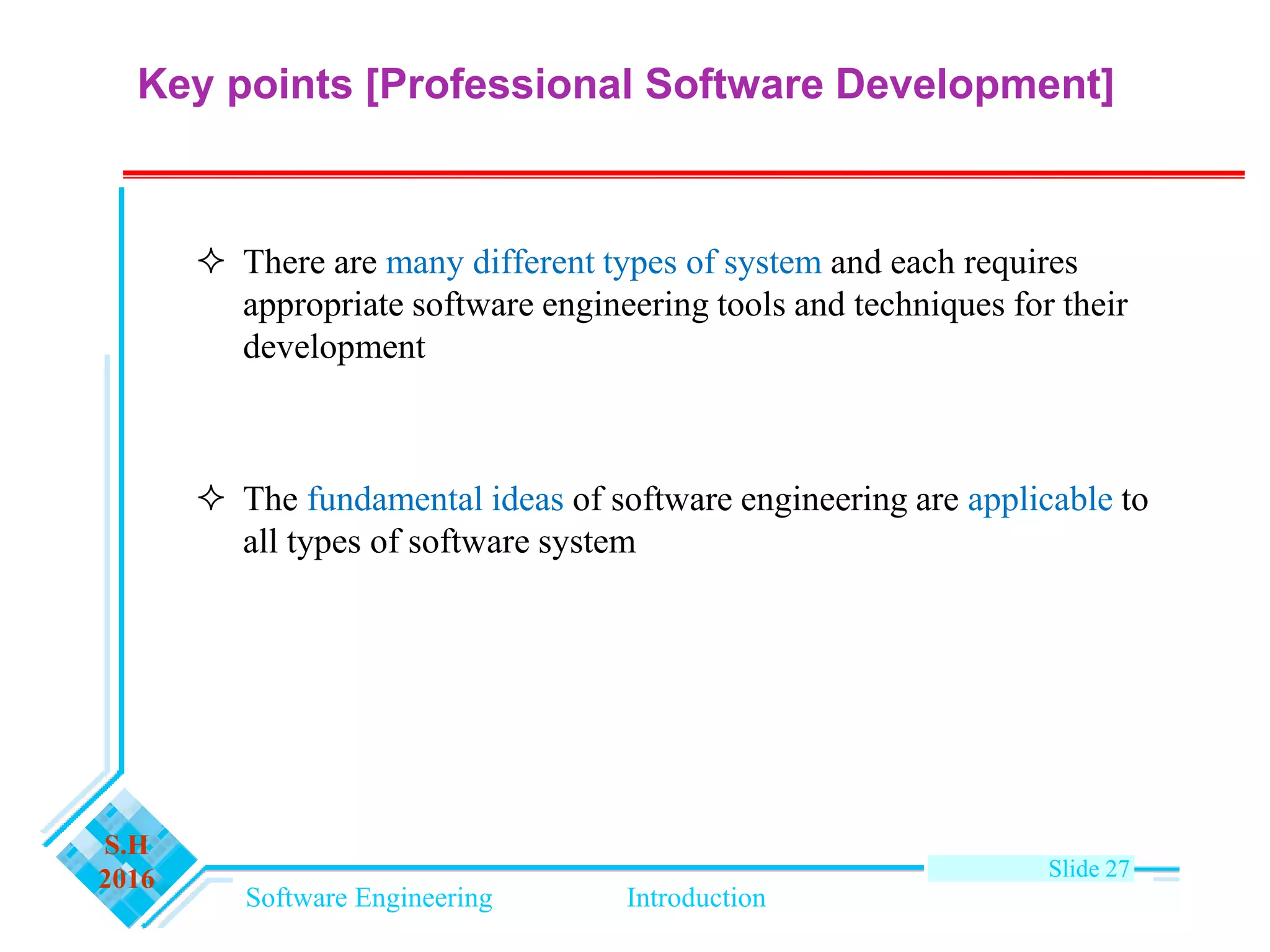Software Engineering Introduction
S.H
2016 Slide 27
 There are many different types of system and each requires
appropriate software engineering tools and techniques for their
development
 The fundamental ideas of software engineering are applicable to
all types of software system
Key points [Professional Software Development]
 