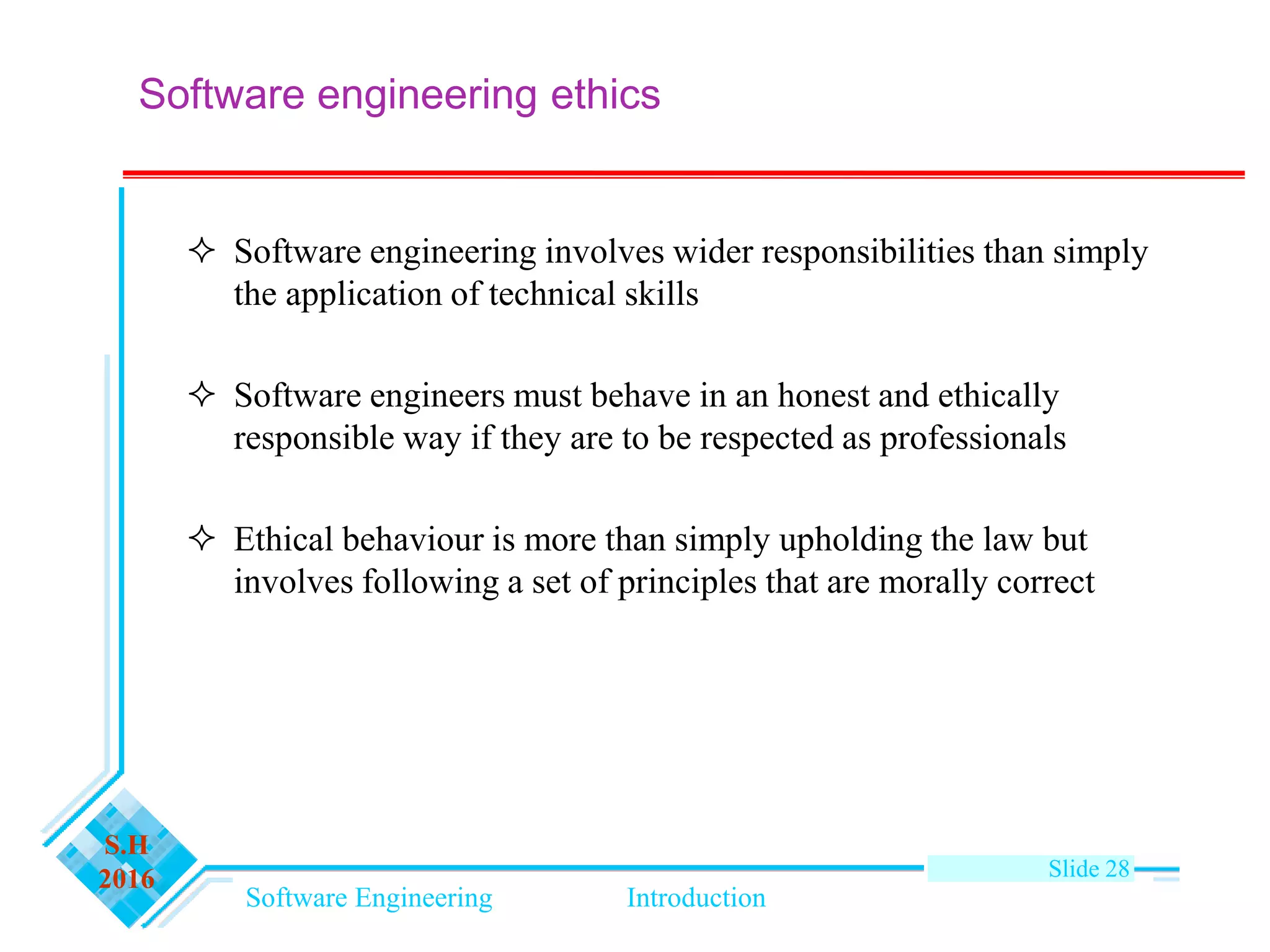 Software Engineering Introduction
S.H
2016 Slide 28
Software engineering ethics
 Software engineering involves wider responsibilities than simply
the application of technical skills
 Software engineers must behave in an honest and ethically
responsible way if they are to be respected as professionals
 Ethical behaviour is more than simply upholding the law but
involves following a set of principles that are morally correct
 