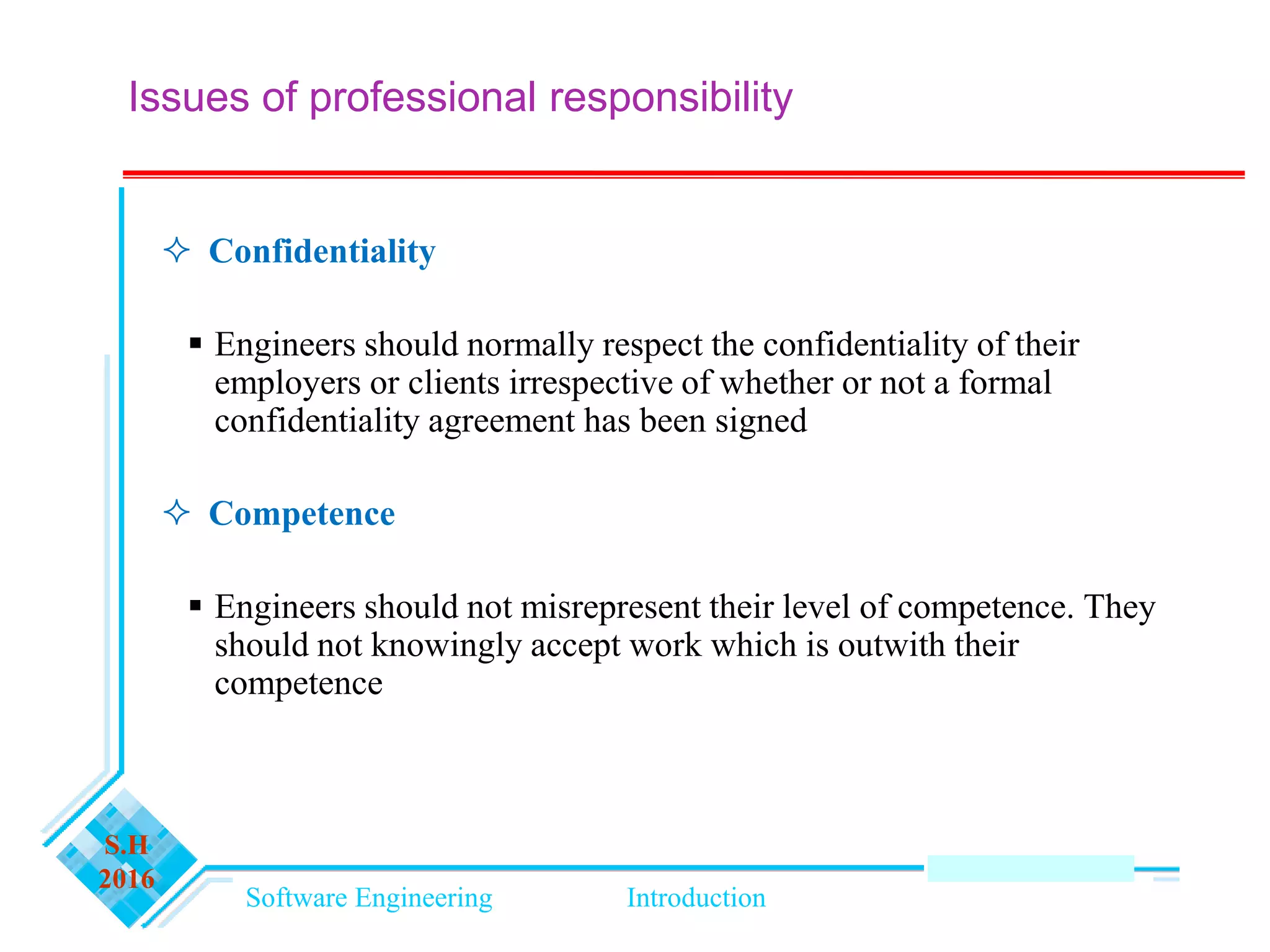 Software Engineering Introduction
S.H
2016
Issues of professional responsibility
 Confidentiality
 Engineers should normally respect the confidentiality of their
employers or clients irrespective of whether or not a formal
confidentiality agreement has been signed
 Competence
 Engineers should not misrepresent their level of competence. They
should not knowingly accept work which is outwith their
competence
 