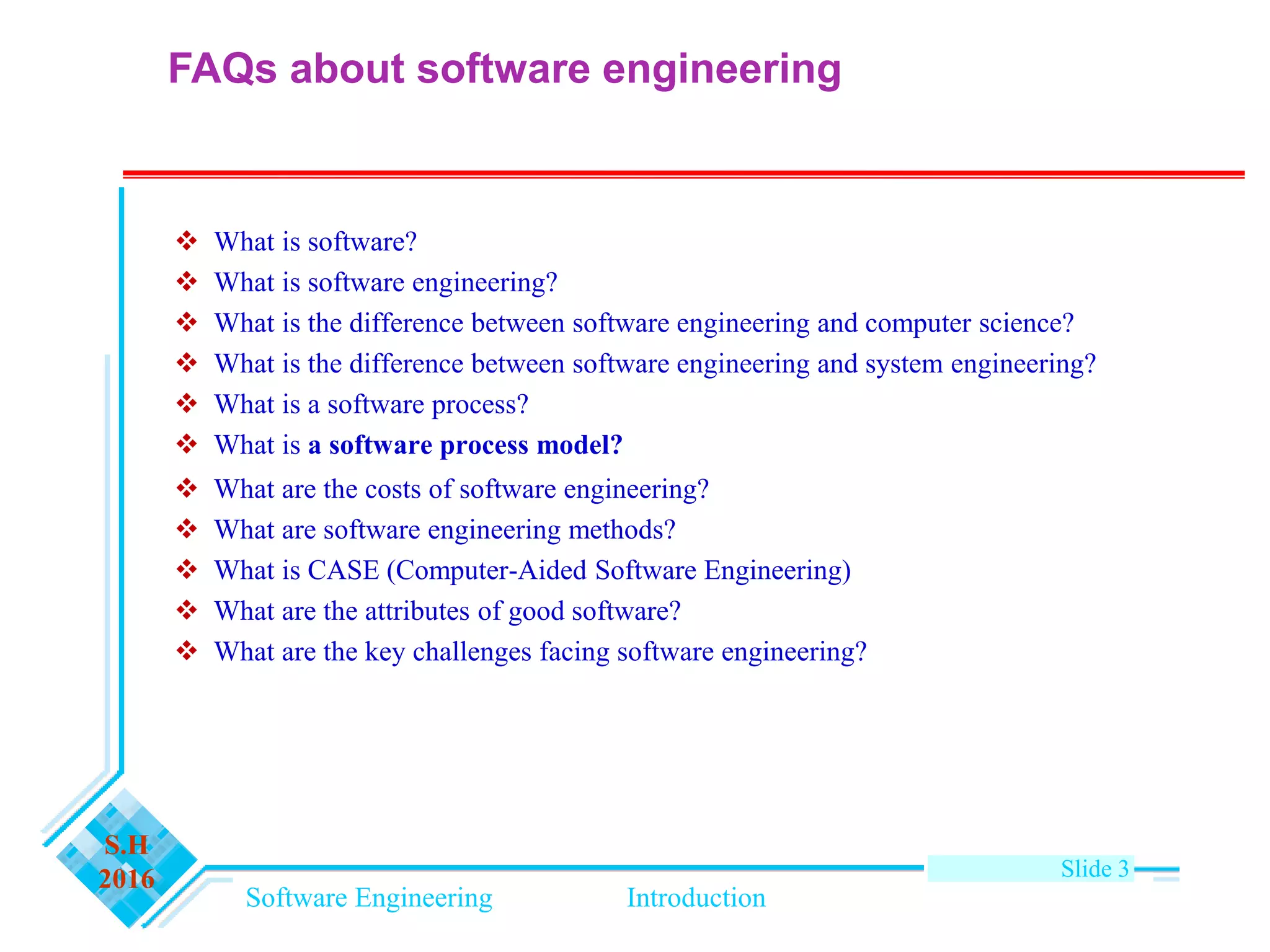 Software Engineering Introduction
S.H
2016 Slide 3
FAQs about software engineering
 What is software?
 What is software engineering?
 What is the difference between software engineering and computer science?
 What is the difference between software engineering and system engineering?
 What is a software process?
 What is a software process model?
 What are the costs of software engineering?
 What are software engineering methods?
 What is CASE (Computer-Aided Software Engineering)
 What are the attributes of good software?
 What are the key challenges facing software engineering?
 