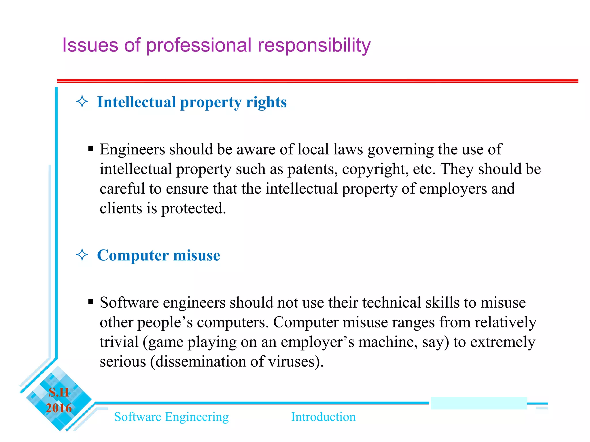 Software Engineering Introduction
S.H
2016
Issues of professional responsibility
 Intellectual property rights
 Engineers should be aware of local laws governing the use of
intellectual property such as patents, copyright, etc. They should be
careful to ensure that the intellectual property of employers and
clients is protected.
 Computer misuse
 Software engineers should not use their technical skills to misuse
other people’s computers. Computer misuse ranges from relatively
trivial (game playing on an employer’s machine, say) to extremely
serious (dissemination of viruses).
 