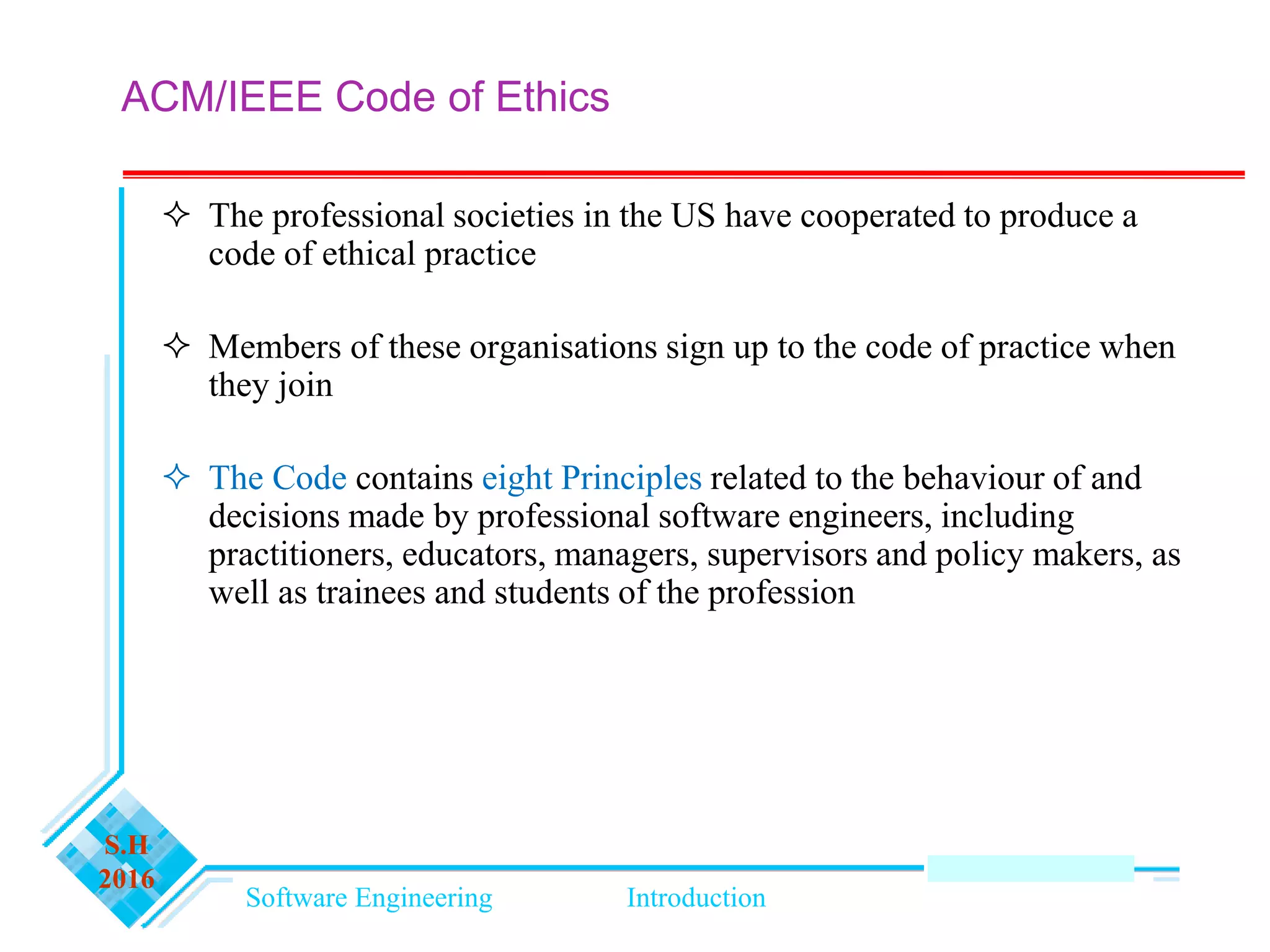 Software Engineering Introduction
S.H
2016
ACM/IEEE Code of Ethics
 The professional societies in the US have cooperated to produce a
code of ethical practice
 Members of these organisations sign up to the code of practice when
they join
 The Code contains eight Principles related to the behaviour of and
decisions made by professional software engineers, including
practitioners, educators, managers, supervisors and policy makers, as
well as trainees and students of the profession
 
