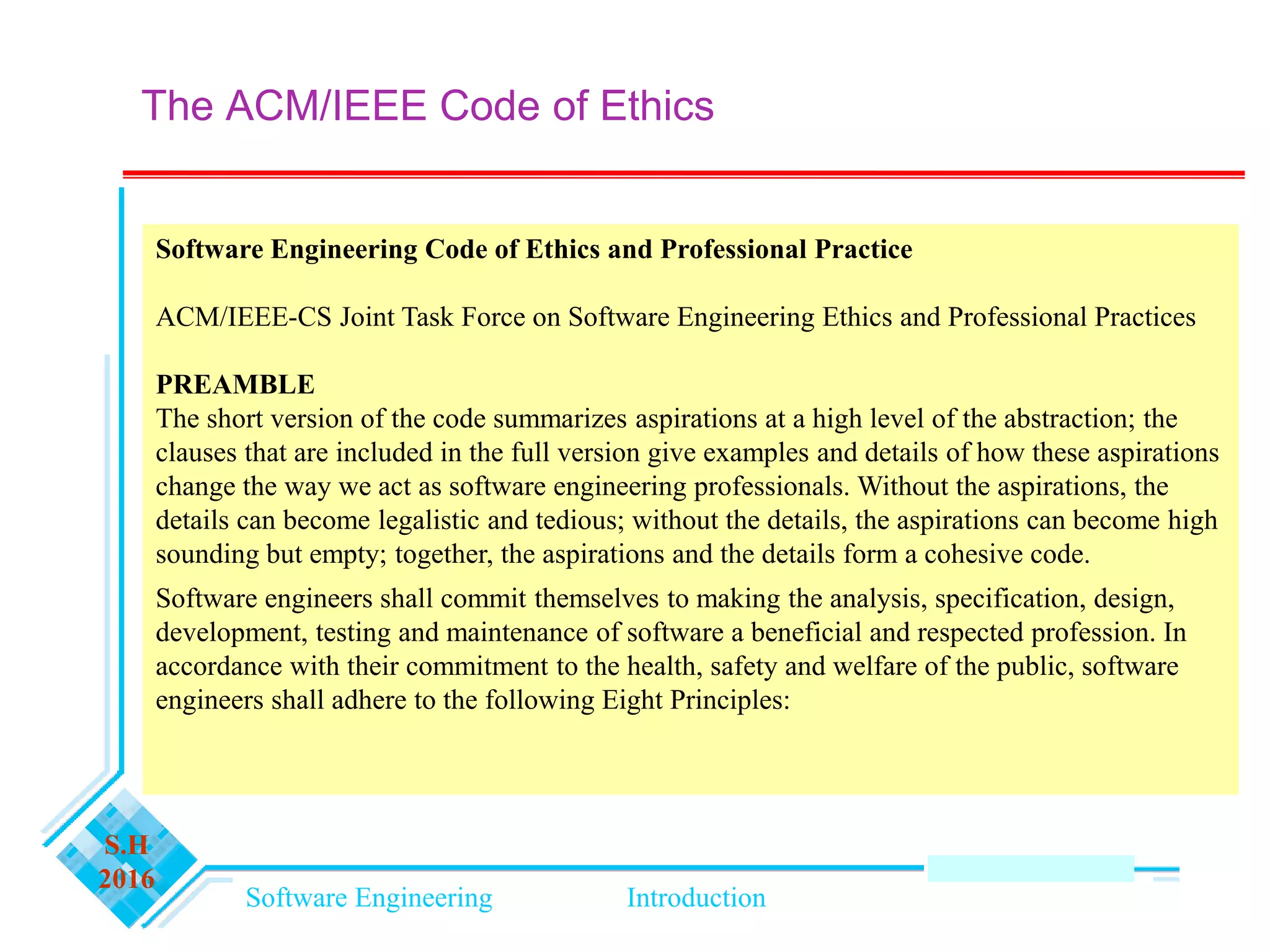 Software Engineering Introduction
S.H
2016
The ACM/IEEE Code of Ethics
Software Engineering Code of Ethics and Professional Practice
ACM/IEEE-CS Joint Task Force on Software Engineering Ethics and Professional Practices
PREAMBLE
The short version of the code summarizes aspirations at a high level of the abstraction; the
clauses that are included in the full version give examples and details of how these aspirations
change the way we act as software engineering professionals. Without the aspirations, the
details can become legalistic and tedious; without the details, the aspirations can become high
sounding but empty; together, the aspirations and the details form a cohesive code.
Software engineers shall commit themselves to making the analysis, specification, design,
development, testing and maintenance of software a beneficial and respected profession. In
accordance with their commitment to the health, safety and welfare of the public, software
engineers shall adhere to the following Eight Principles:
 