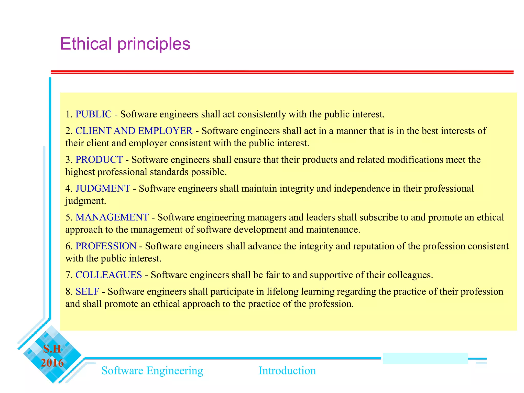 Software Engineering Introduction
S.H
2016
Ethical principles
1. PUBLIC - Software engineers shall act consistently with the public interest.
2. CLIENT AND EMPLOYER - Software engineers shall act in a manner that is in the best interests of
their client and employer consistent with the public interest.
3. PRODUCT - Software engineers shall ensure that their products and related modifications meet the
highest professional standards possible.
4. JUDGMENT - Software engineers shall maintain integrity and independence in their professional
judgment.
5. MANAGEMENT - Software engineering managers and leaders shall subscribe to and promote an ethical
approach to the management of software development and maintenance.
6. PROFESSION - Software engineers shall advance the integrity and reputation of the profession consistent
with the public interest.
7. COLLEAGUES - Software engineers shall be fair to and supportive of their colleagues.
8. SELF - Software engineers shall participate in lifelong learning regarding the practice of their profession
and shall promote an ethical approach to the practice of the profession.
 