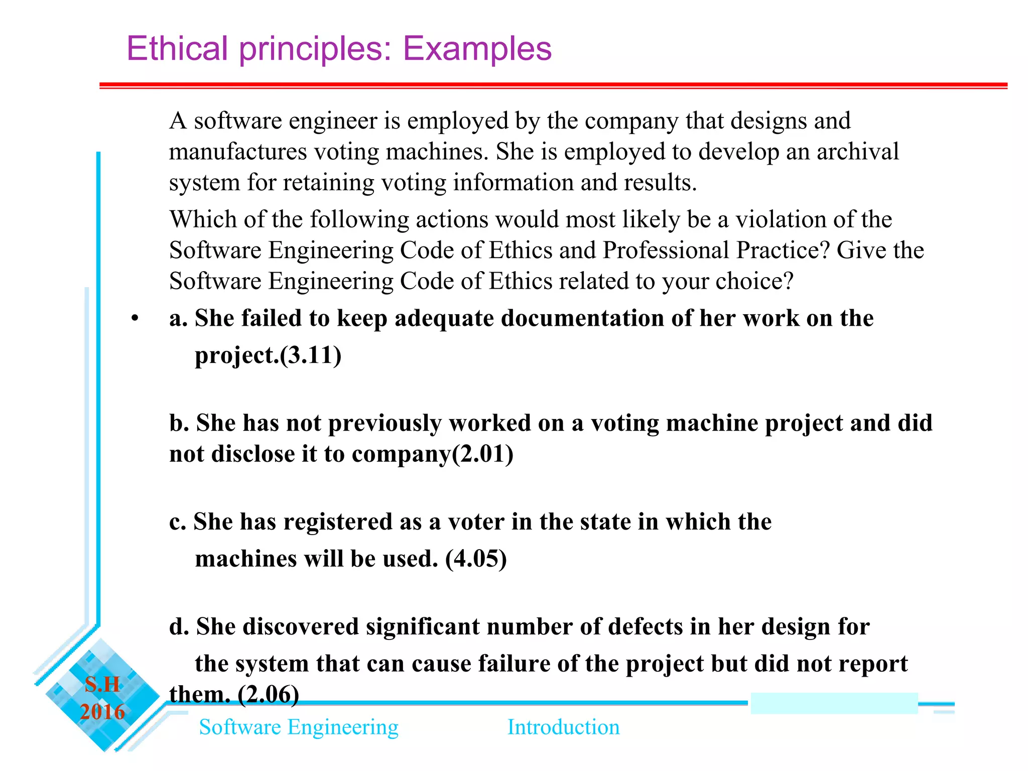 Software Engineering Introduction
S.H
2016
A software engineer is employed by the company that designs and
manufactures voting machines. She is employed to develop an archival
system for retaining voting information and results.
Which of the following actions would most likely be a violation of the
Software Engineering Code of Ethics and Professional Practice? Give the
Software Engineering Code of Ethics related to your choice?
• a. She failed to keep adequate documentation of her work on the
project.(3.11)
b. She has not previously worked on a voting machine project and did
not disclose it to company(2.01)
c. She has registered as a voter in the state in which the
machines will be used. (4.05)
d. She discovered significant number of defects in her design for
the system that can cause failure of the project but did not report
them. (2.06)
Ethical principles: Examples
 