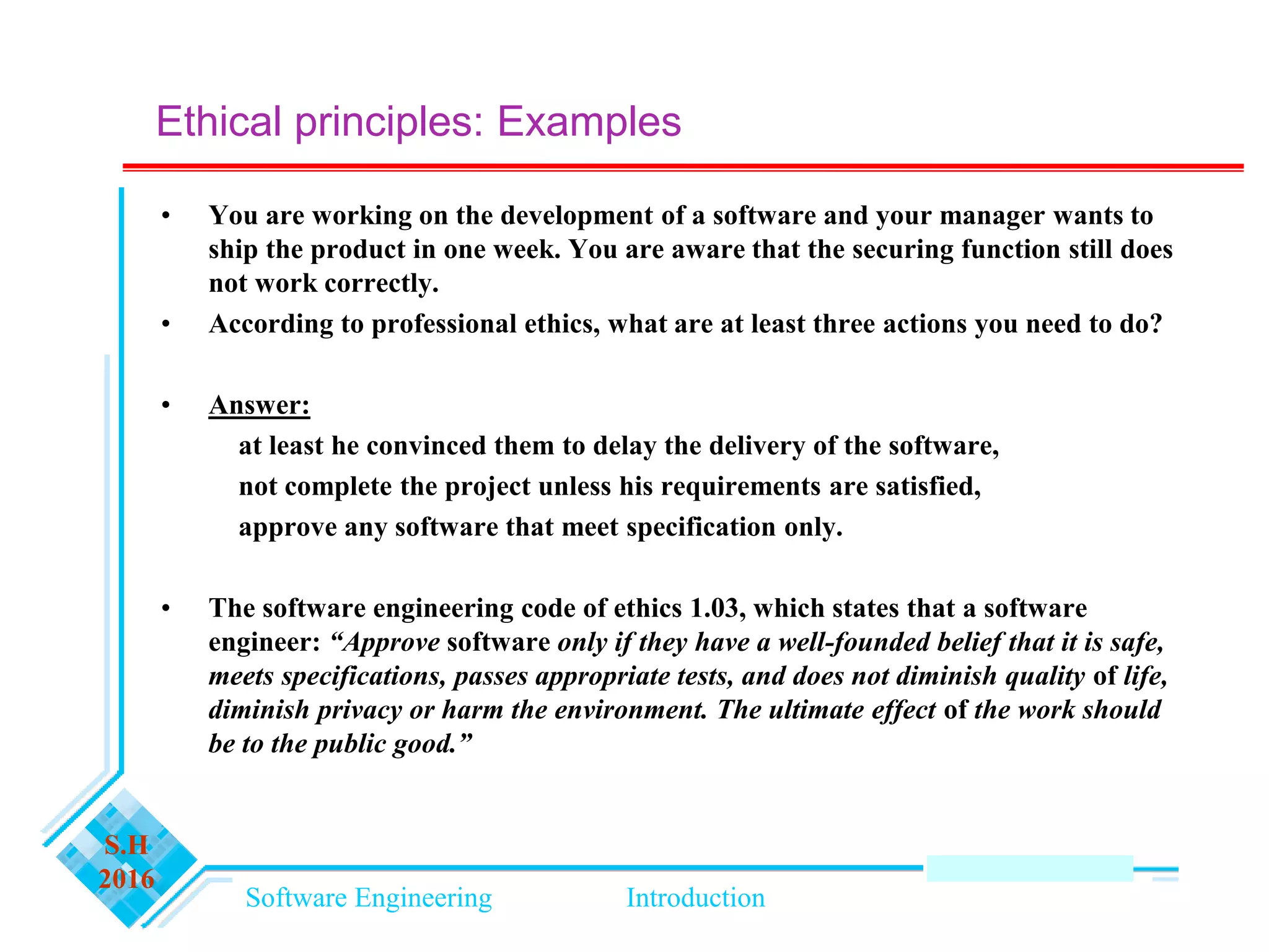 Software Engineering Introduction
S.H
2016
• You are working on the development of a software and your manager wants to
ship the product in one week. You are aware that the securing function still does
not work correctly.
• According to professional ethics, what are at least three actions you need to do?
• Answer:
at least he convinced them to delay the delivery of the software,
not complete the project unless his requirements are satisfied,
approve any software that meet specification only.
• The software engineering code of ethics 1.03, which states that a software
engineer: “Approve software only if they have a well-founded belief that it is safe,
meets specifications, passes appropriate tests, and does not diminish quality of life,
diminish privacy or harm the environment. The ultimate effect of the work should
be to the public good.”
Ethical principles: Examples
 