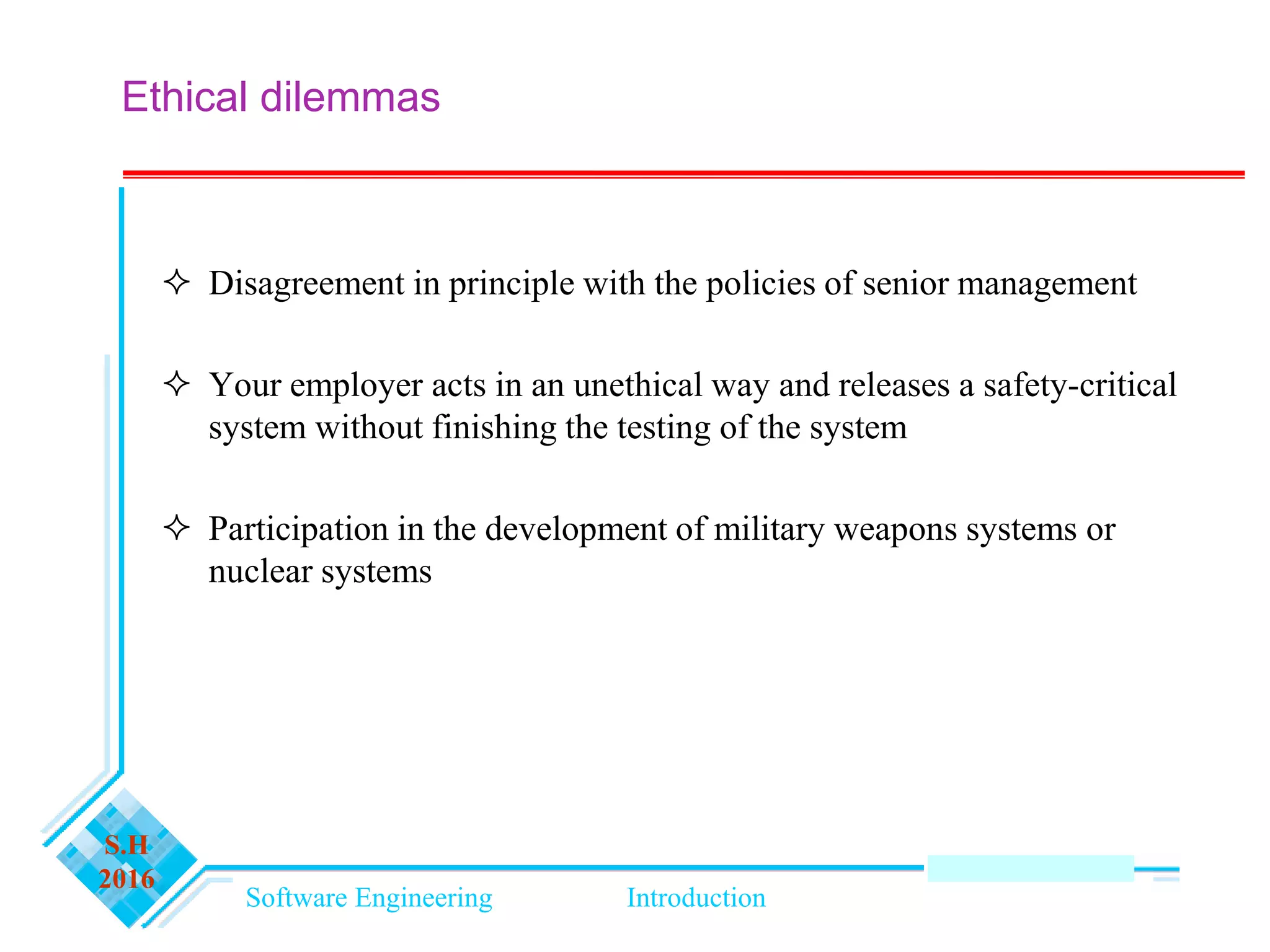Software Engineering Introduction
S.H
2016
Ethical dilemmas
 Disagreement in principle with the policies of senior management
 Your employer acts in an unethical way and releases a safety-critical
system without finishing the testing of the system
 Participation in the development of military weapons systems or
nuclear systems
 