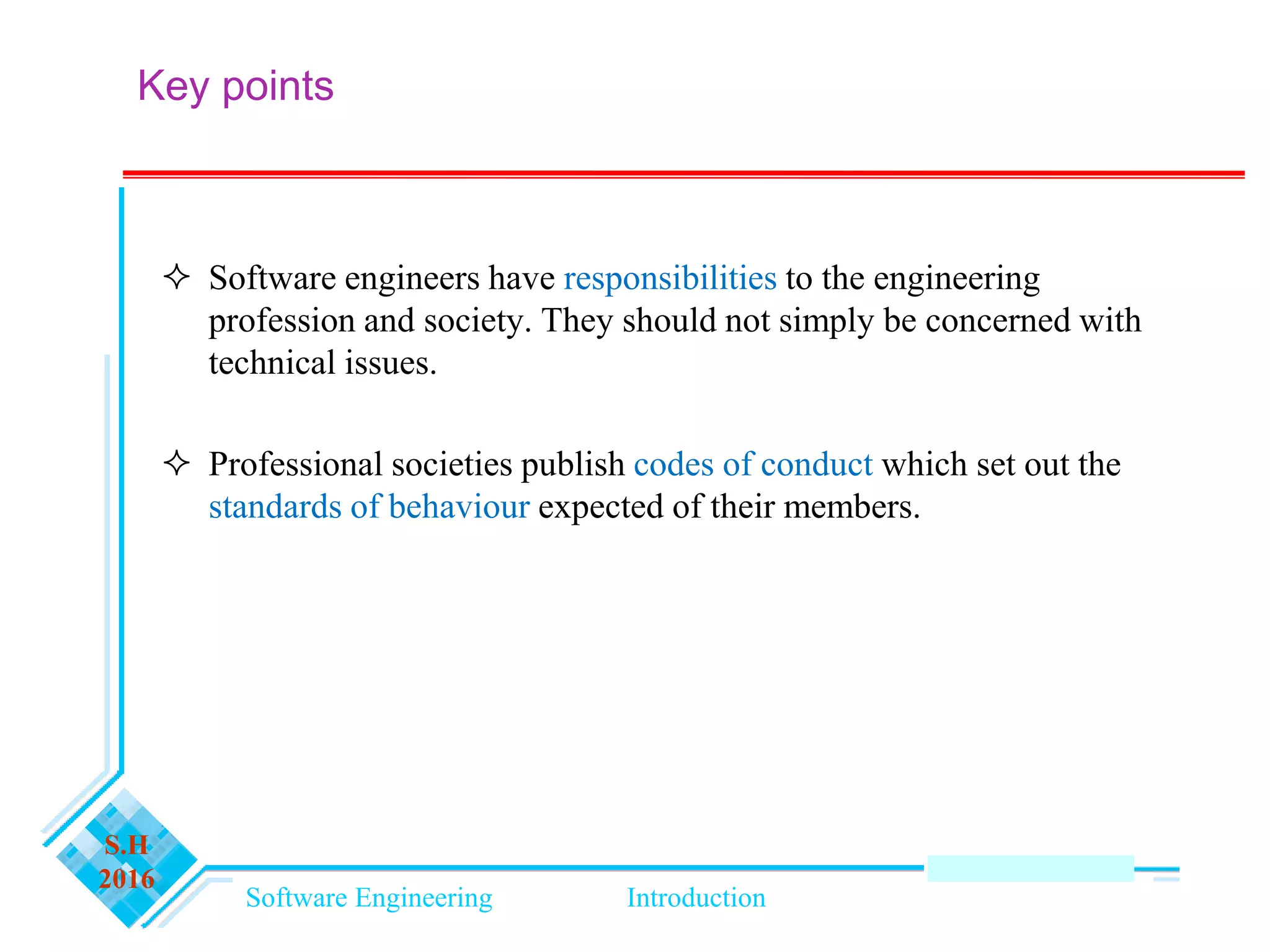 Software Engineering Introduction
S.H
2016
Key points
 Software engineers have responsibilities to the engineering
profession and society. They should not simply be concerned with
technical issues.
 Professional societies publish codes of conduct which set out the
standards of behaviour expected of their members.
 