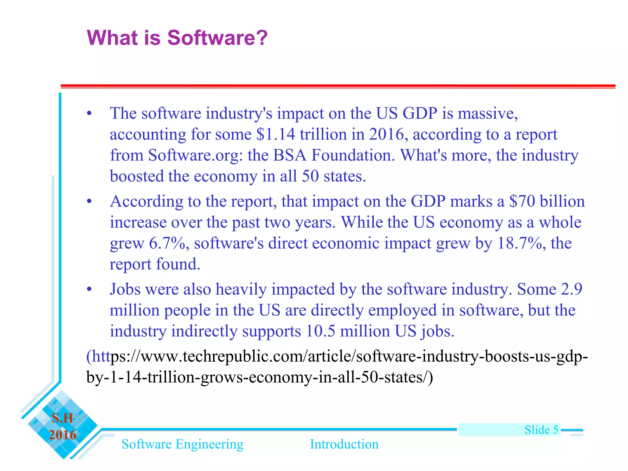 Software Engineering Introduction
S.H
2016 Slide 5
• The software industry's impact on the US GDP is massive,
accounting for some $1.14 trillion in 2016, according to a report
from Software.org: the BSA Foundation. What's more, the industry
boosted the economy in all 50 states.
• According to the report, that impact on the GDP marks a $70 billion
increase over the past two years. While the US economy as a whole
grew 6.7%, software's direct economic impact grew by 18.7%, the
report found.
• Jobs were also heavily impacted by the software industry. Some 2.9
million people in the US are directly employed in software, but the
industry indirectly supports 10.5 million US jobs.
(https://www.techrepublic.com/article/software-industry-boosts-us-gdp-
by-1-14-trillion-grows-economy-in-all-50-states/)
What is Software?
 
